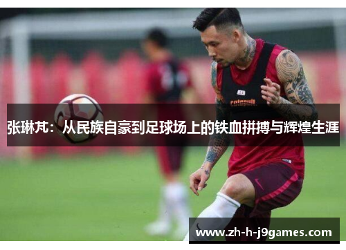 张琳芃：从民族自豪到足球场上的铁血拼搏与辉煌生涯