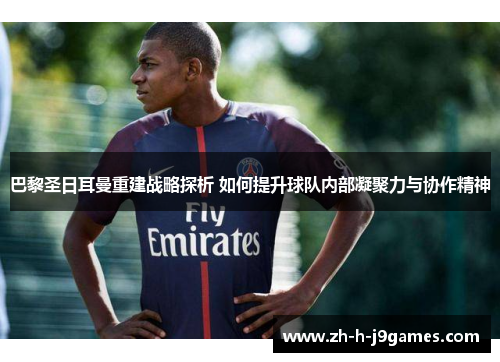 巴黎圣日耳曼重建战略探析 如何提升球队内部凝聚力与协作精神